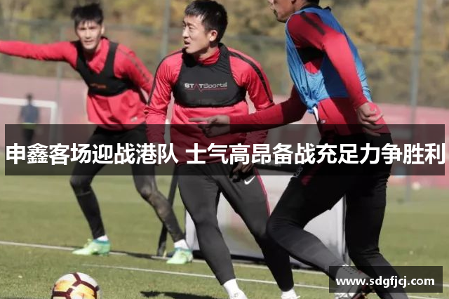 申鑫客场迎战港队 士气高昂备战充足力争胜利