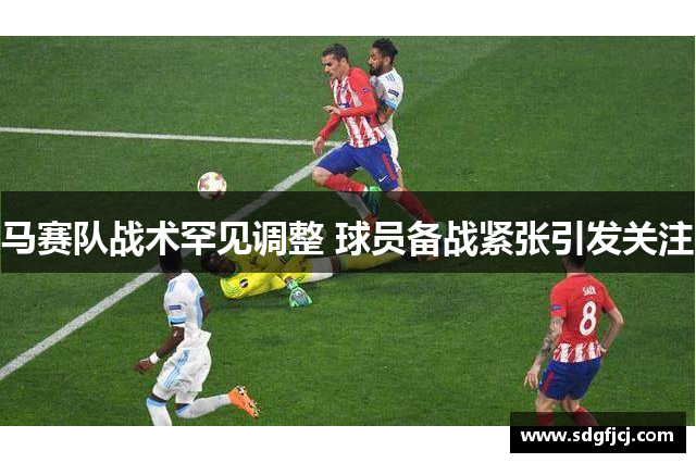 马赛队战术罕见调整 球员备战紧张引发关注
