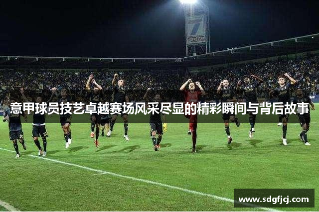 意甲球员技艺卓越赛场风采尽显的精彩瞬间与背后故事