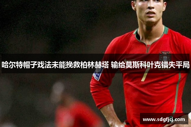 哈尔特帽子戏法未能挽救柏林赫塔 输给莫斯科叶克错失平局
