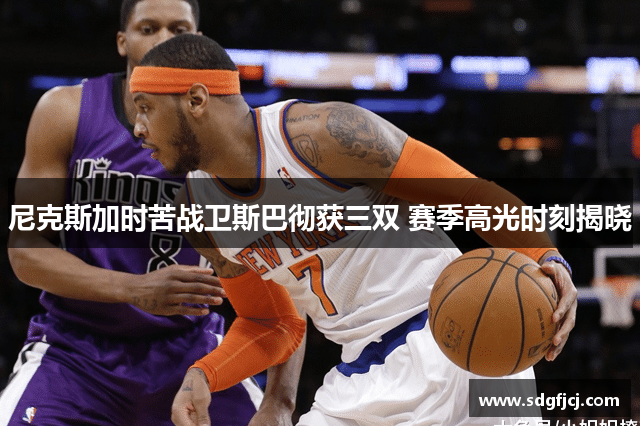尼克斯加时苦战卫斯巴彻获三双 赛季高光时刻揭晓