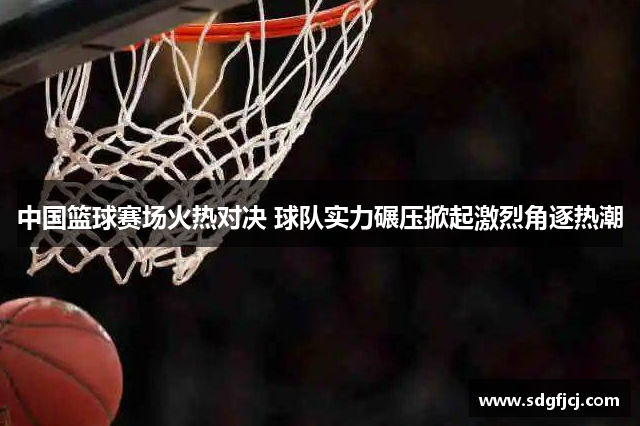 中国篮球赛场火热对决 球队实力碾压掀起激烈角逐热潮