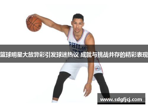 篮球明星大放异彩引发球迷热议 成就与挑战并存的精彩表现