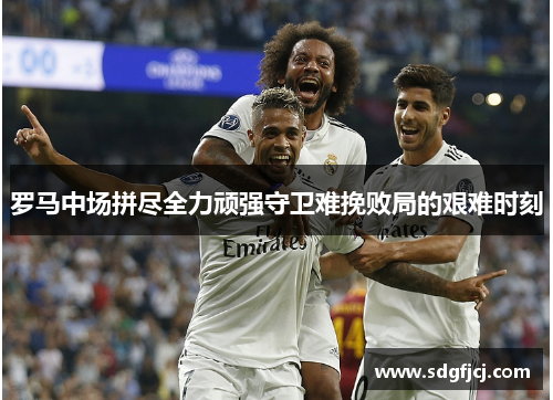 罗马中场拼尽全力顽强守卫难挽败局的艰难时刻