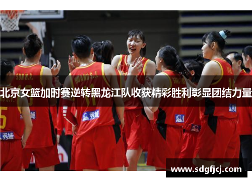 北京女篮加时赛逆转黑龙江队收获精彩胜利彰显团结力量