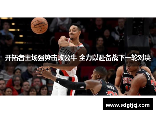 开拓者主场强势击败公牛 全力以赴备战下一轮对决
