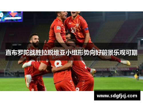 直布罗陀战胜拉脱维亚小组形势向好前景乐观可期