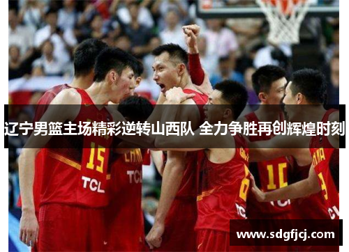 辽宁男篮主场精彩逆转山西队 全力争胜再创辉煌时刻
