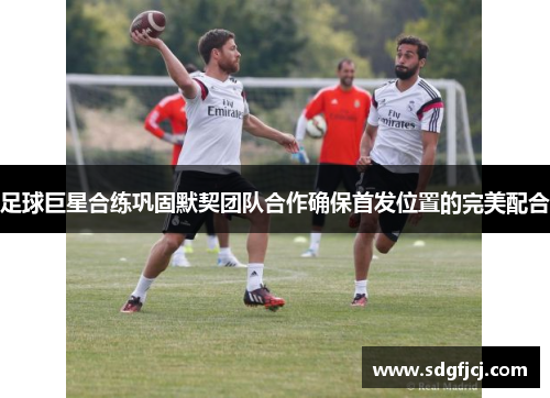 足球巨星合练巩固默契团队合作确保首发位置的完美配合