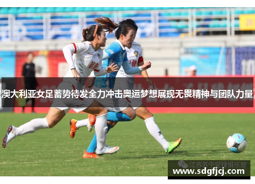 澳大利亚女足蓄势待发全力冲击奥运梦想展现无畏精神与团队力量