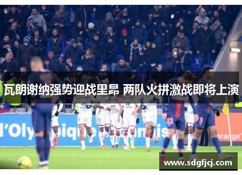 瓦朗谢纳强势迎战里昂 两队火拼激战即将上演