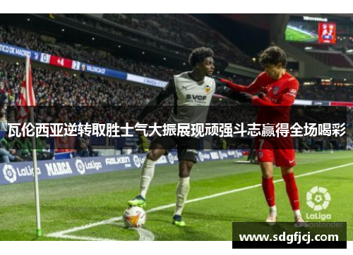 瓦伦西亚逆转取胜士气大振展现顽强斗志赢得全场喝彩