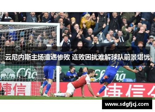 云尼内斯主场遭遇惨败 连败困扰难解球队前景堪忧