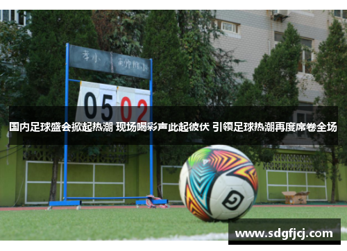 国内足球盛会掀起热潮 现场喝彩声此起彼伏 引领足球热潮再度席卷全场