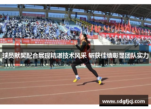 球员默契配合展现精湛技术风采 斩获佳绩彰显团队实力