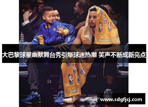 大巴黎球星幽默舞台秀引爆球迷热潮 笑声不断成新亮点