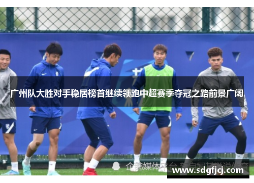 广州队大胜对手稳居榜首继续领跑中超赛季夺冠之路前景广阔