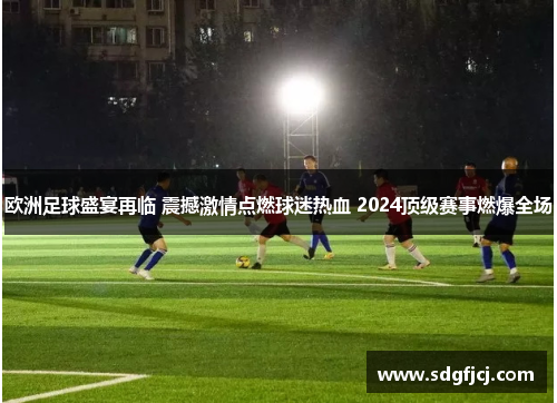 欧洲足球盛宴再临 震撼激情点燃球迷热血 2024顶级赛事燃爆全场